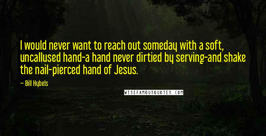 Bill Hybels Quotes: I would never want to reach out someday with a soft, uncallused hand-a hand never dirtied by serving-and shake the nail-pierced hand of Jesus.