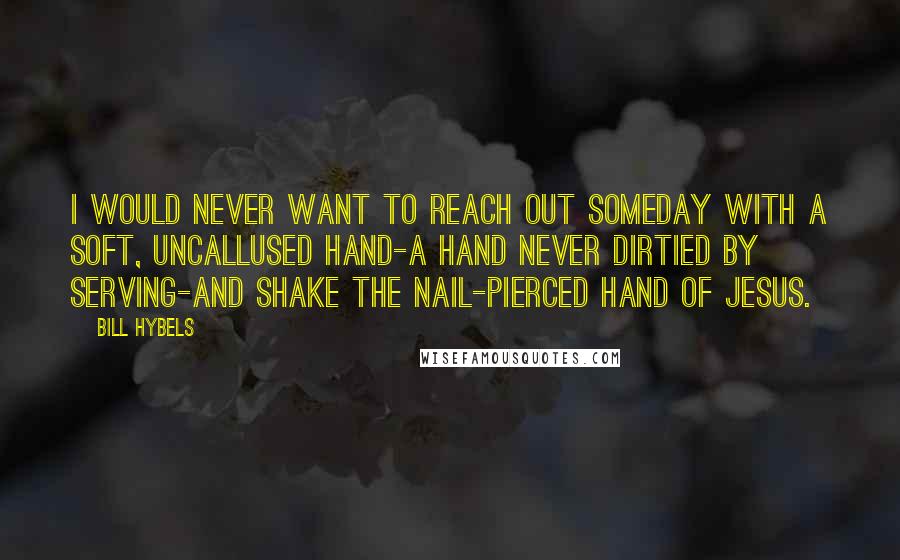 Bill Hybels Quotes: I would never want to reach out someday with a soft, uncallused hand-a hand never dirtied by serving-and shake the nail-pierced hand of Jesus.