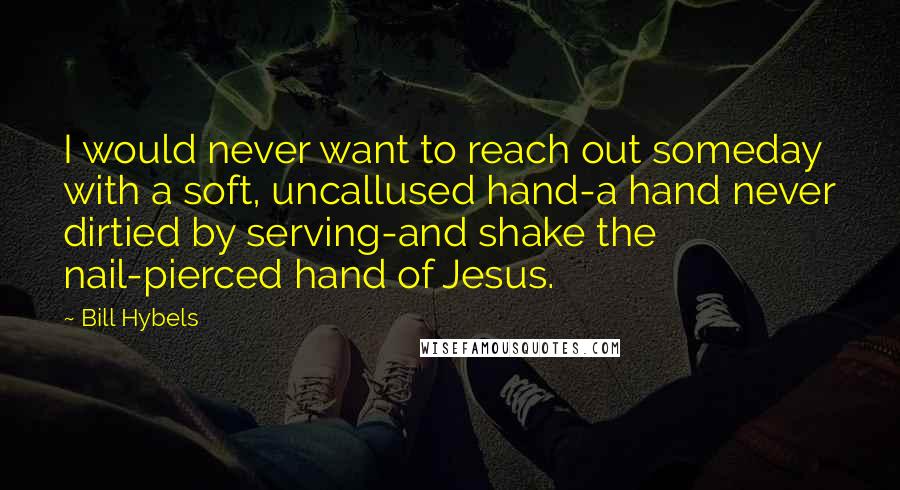 Bill Hybels Quotes: I would never want to reach out someday with a soft, uncallused hand-a hand never dirtied by serving-and shake the nail-pierced hand of Jesus.