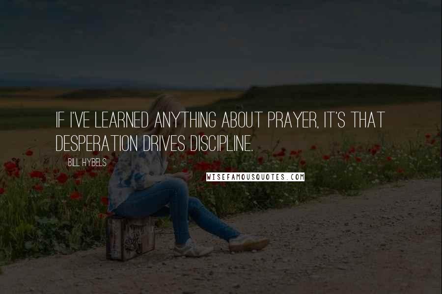 Bill Hybels Quotes: If I've learned anything about prayer, it's that desperation drives discipline.