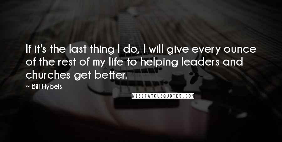 Bill Hybels Quotes: If it's the last thing I do, I will give every ounce of the rest of my life to helping leaders and churches get better.