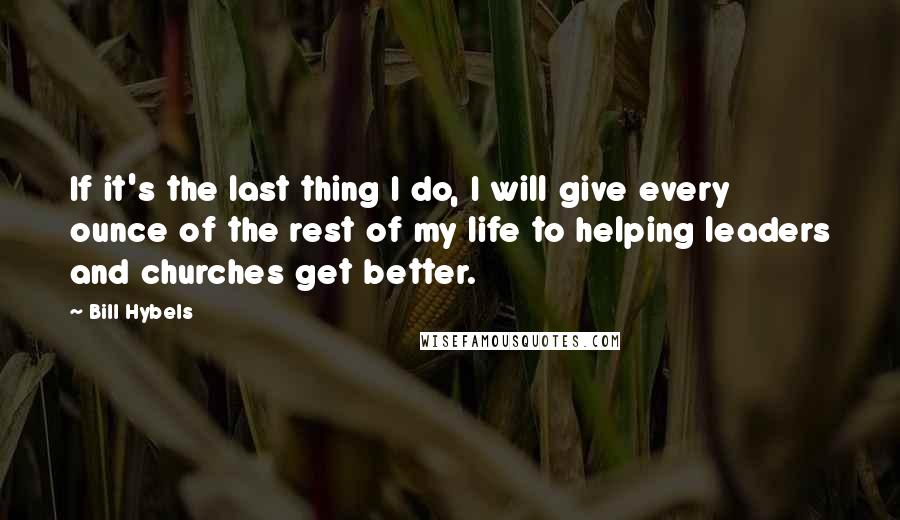 Bill Hybels Quotes: If it's the last thing I do, I will give every ounce of the rest of my life to helping leaders and churches get better.