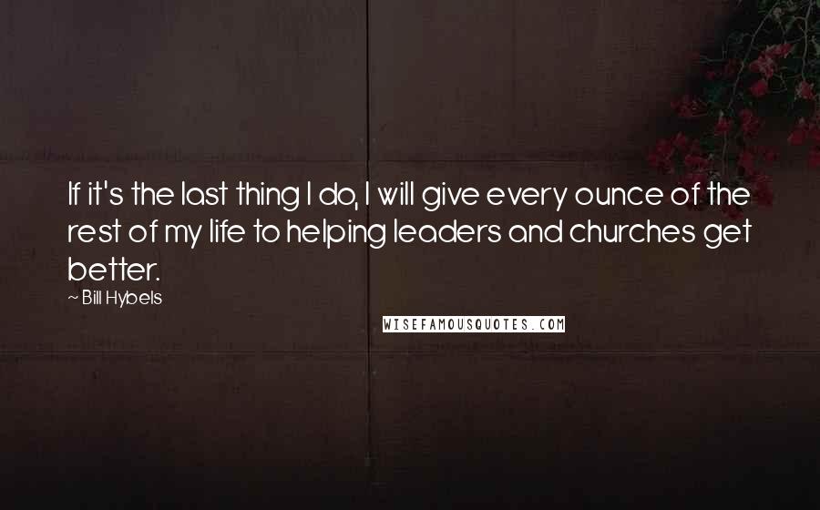 Bill Hybels Quotes: If it's the last thing I do, I will give every ounce of the rest of my life to helping leaders and churches get better.