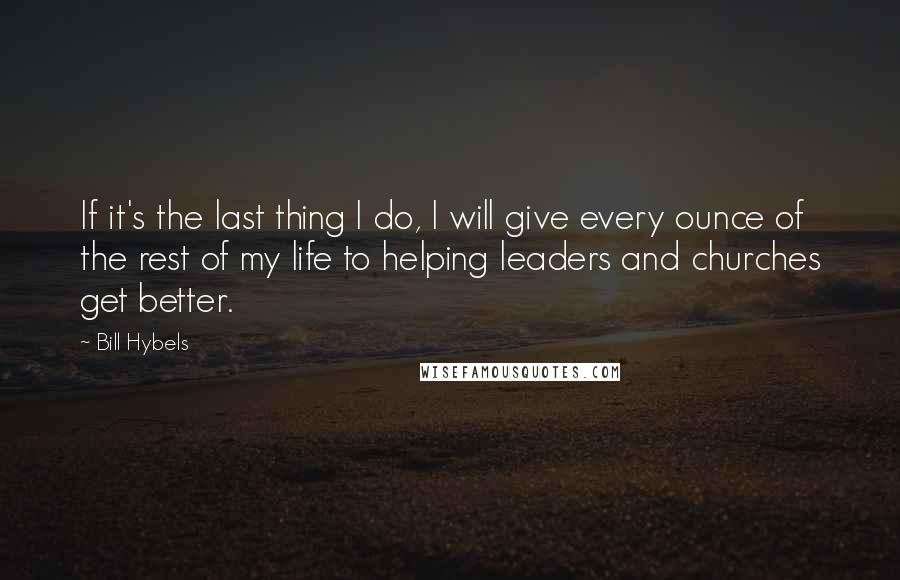 Bill Hybels Quotes: If it's the last thing I do, I will give every ounce of the rest of my life to helping leaders and churches get better.