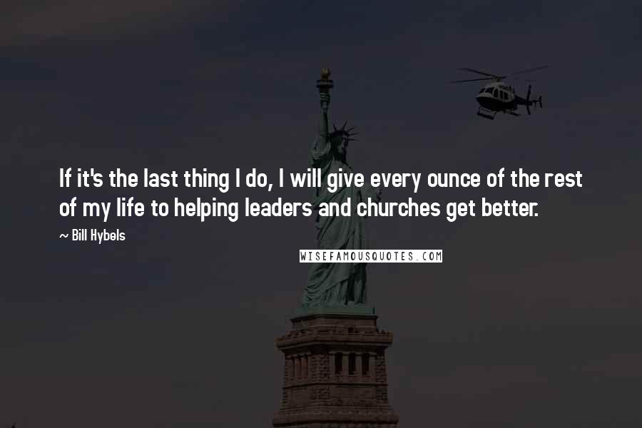 Bill Hybels Quotes: If it's the last thing I do, I will give every ounce of the rest of my life to helping leaders and churches get better.