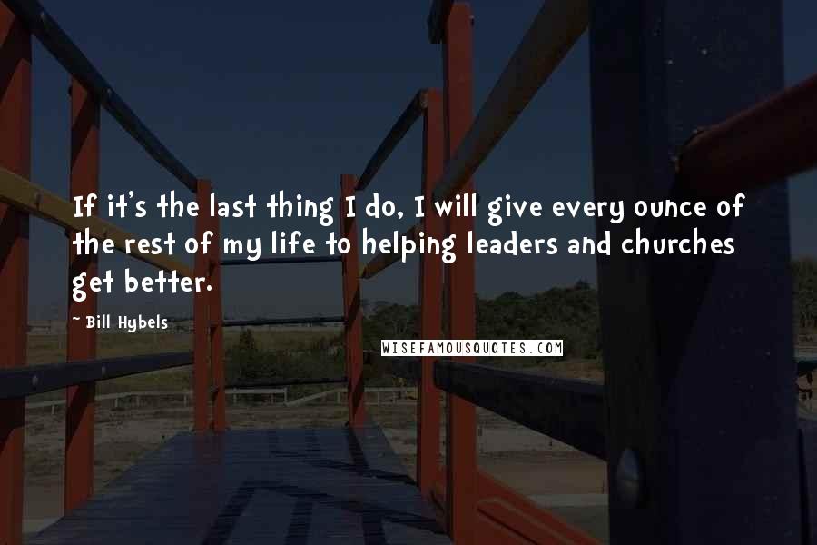 Bill Hybels Quotes: If it's the last thing I do, I will give every ounce of the rest of my life to helping leaders and churches get better.