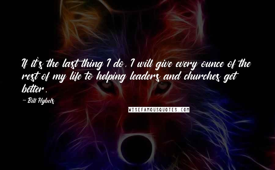 Bill Hybels Quotes: If it's the last thing I do, I will give every ounce of the rest of my life to helping leaders and churches get better.