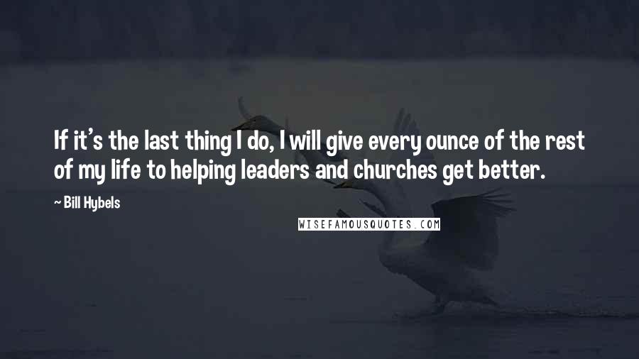 Bill Hybels Quotes: If it's the last thing I do, I will give every ounce of the rest of my life to helping leaders and churches get better.