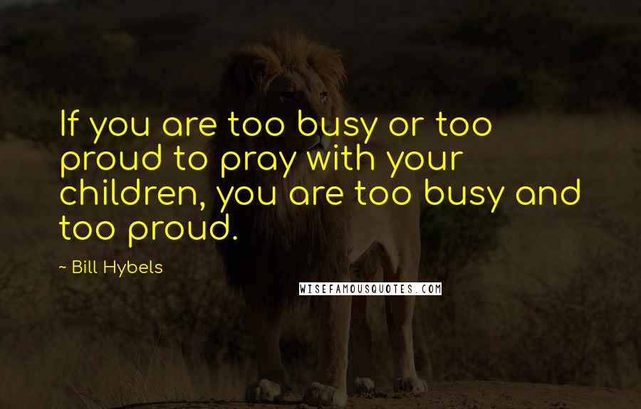 Bill Hybels Quotes: If you are too busy or too proud to pray with your children, you are too busy and too proud.