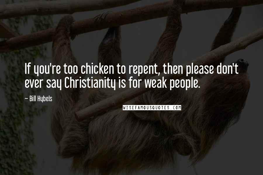 Bill Hybels Quotes: If you're too chicken to repent, then please don't ever say Christianity is for weak people.