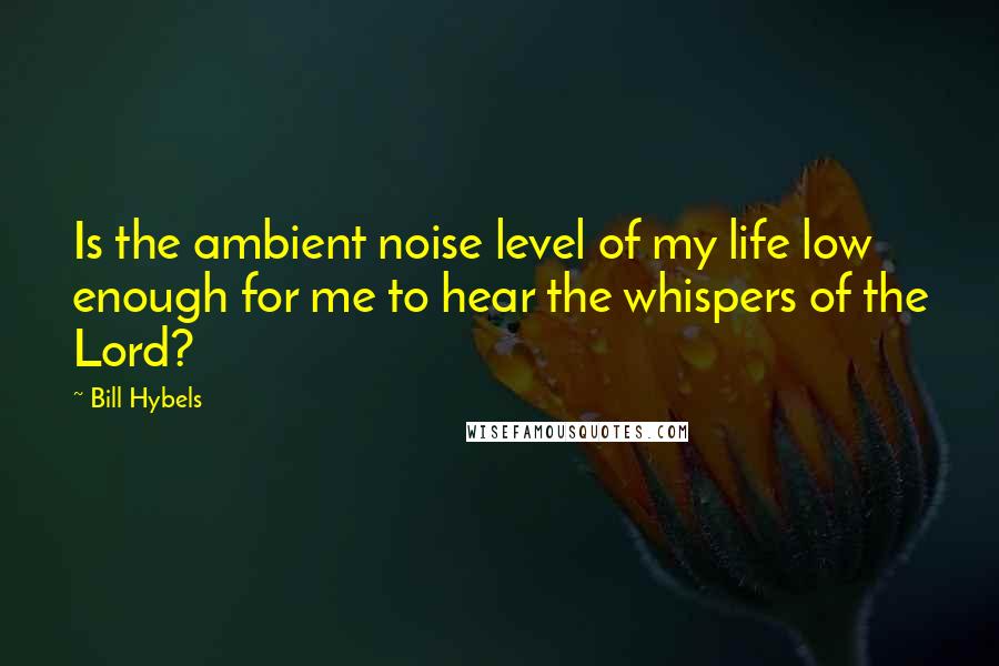 Bill Hybels Quotes: Is the ambient noise level of my life low enough for me to hear the whispers of the Lord?