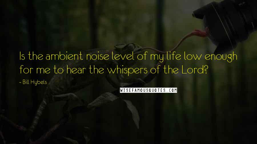 Bill Hybels Quotes: Is the ambient noise level of my life low enough for me to hear the whispers of the Lord?