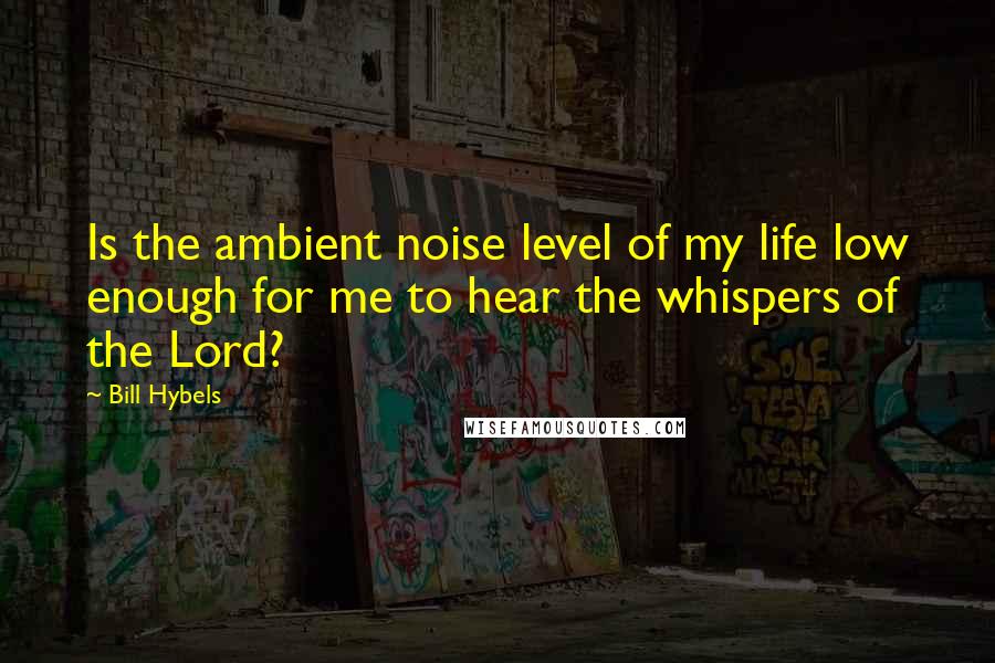 Bill Hybels Quotes: Is the ambient noise level of my life low enough for me to hear the whispers of the Lord?