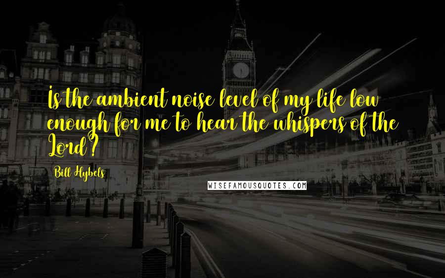 Bill Hybels Quotes: Is the ambient noise level of my life low enough for me to hear the whispers of the Lord?