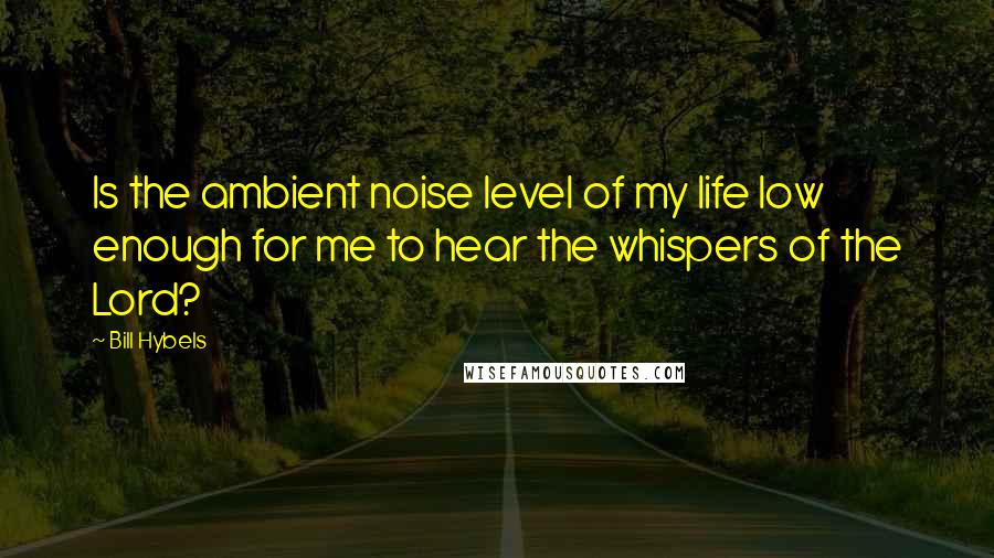 Bill Hybels Quotes: Is the ambient noise level of my life low enough for me to hear the whispers of the Lord?