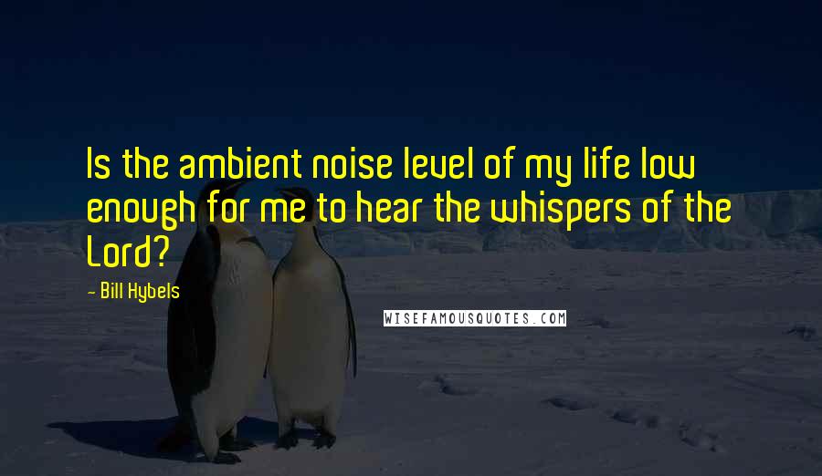 Bill Hybels Quotes: Is the ambient noise level of my life low enough for me to hear the whispers of the Lord?