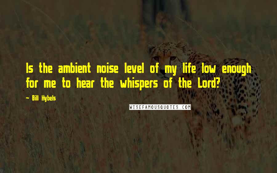 Bill Hybels Quotes: Is the ambient noise level of my life low enough for me to hear the whispers of the Lord?