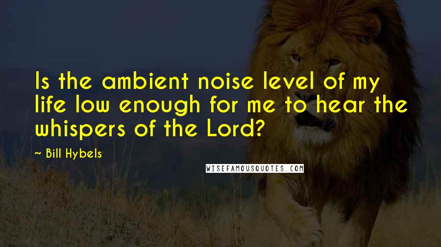 Bill Hybels Quotes: Is the ambient noise level of my life low enough for me to hear the whispers of the Lord?