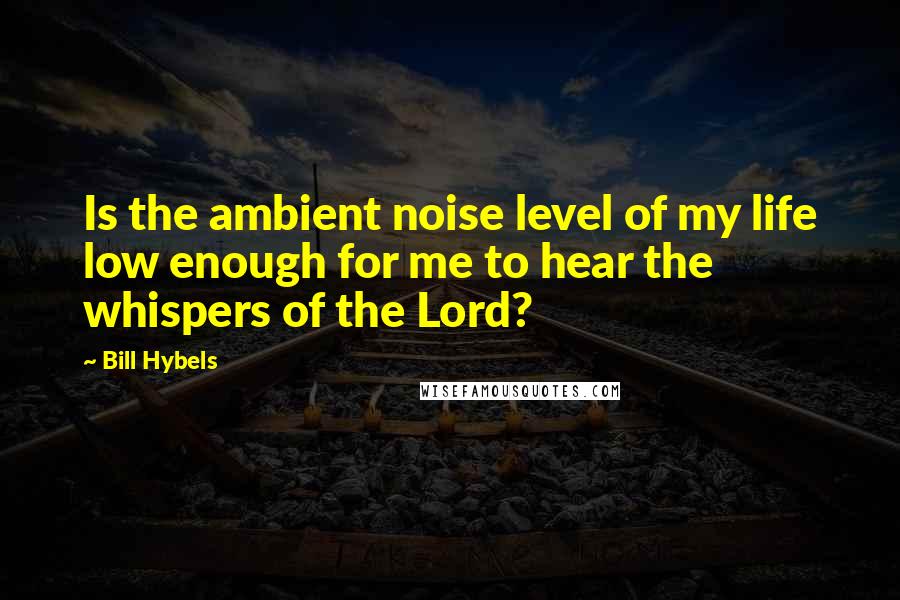 Bill Hybels Quotes: Is the ambient noise level of my life low enough for me to hear the whispers of the Lord?