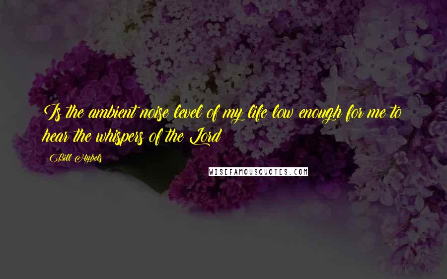 Bill Hybels Quotes: Is the ambient noise level of my life low enough for me to hear the whispers of the Lord?