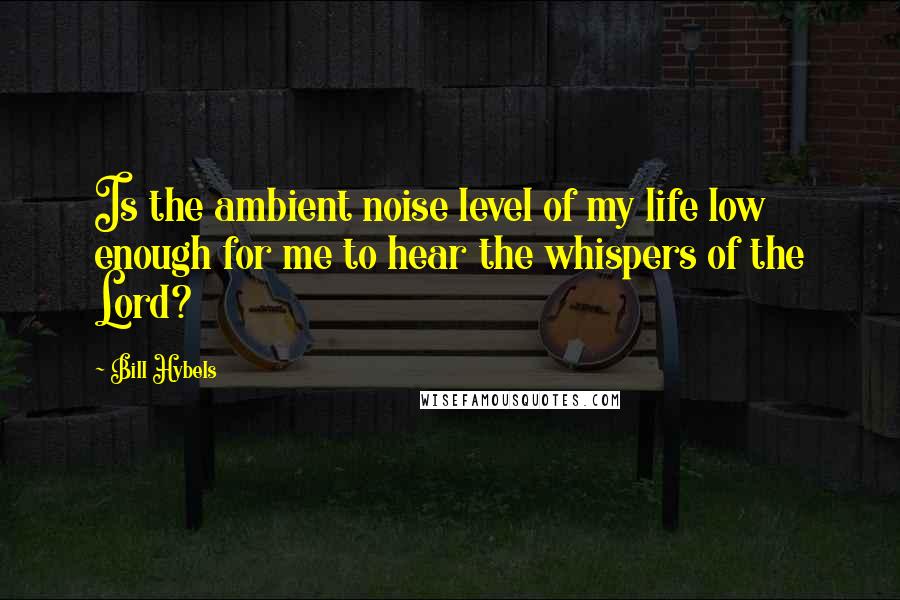 Bill Hybels Quotes: Is the ambient noise level of my life low enough for me to hear the whispers of the Lord?