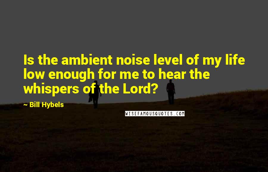 Bill Hybels Quotes: Is the ambient noise level of my life low enough for me to hear the whispers of the Lord?