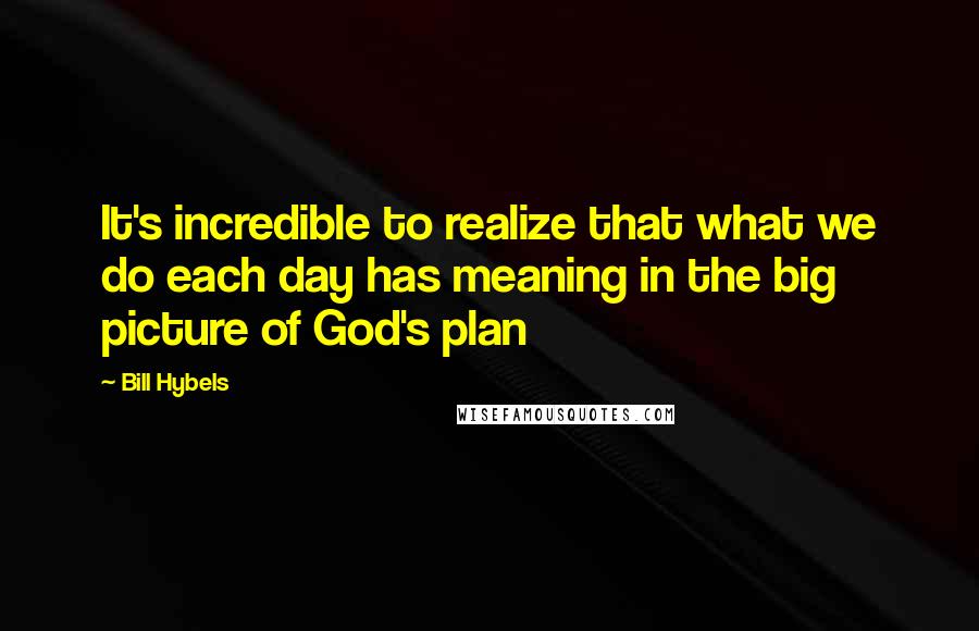 Bill Hybels Quotes: It's incredible to realize that what we do each day has meaning in the big picture of God's plan