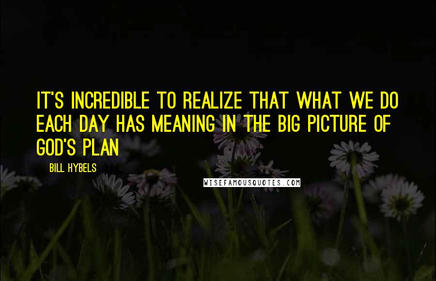 Bill Hybels Quotes: It's incredible to realize that what we do each day has meaning in the big picture of God's plan