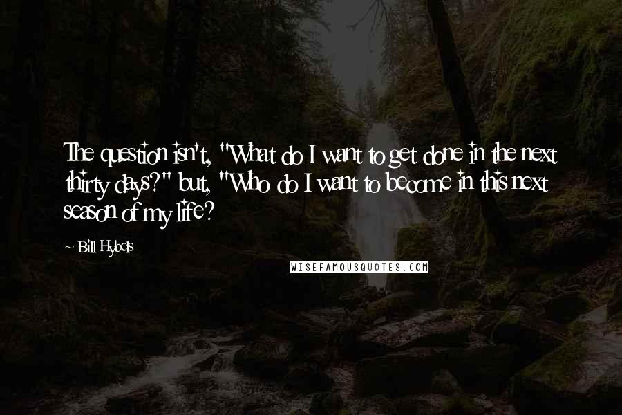 Bill Hybels Quotes: The question isn't, "What do I want to get done in the next thirty days?" but, "Who do I want to become in this next season of my life?