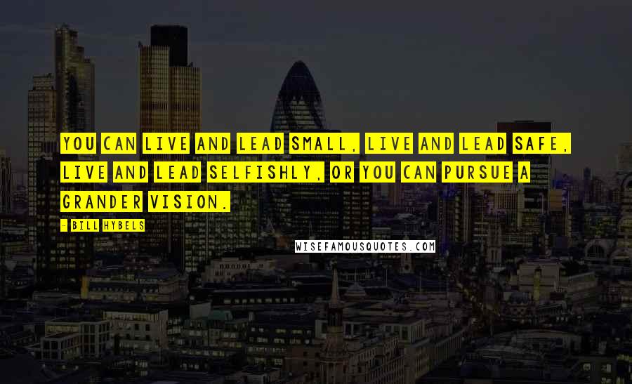 Bill Hybels Quotes: You can live and lead small, live and lead safe, live and lead selfishly, or you can pursue a grander vision.