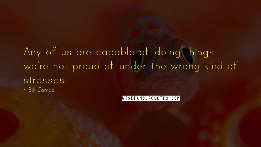 Bill James Quotes: Any of us are capable of doing things we're not proud of under the wrong kind of stresses.