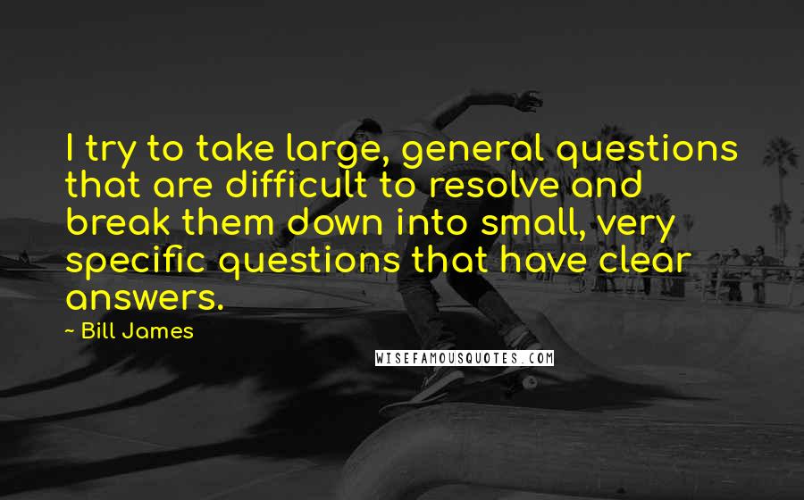 Bill James Quotes: I try to take large, general questions that are difficult to resolve and break them down into small, very specific questions that have clear answers.