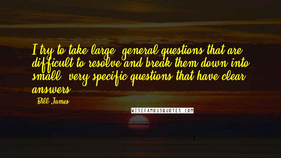 Bill James Quotes: I try to take large, general questions that are difficult to resolve and break them down into small, very specific questions that have clear answers.