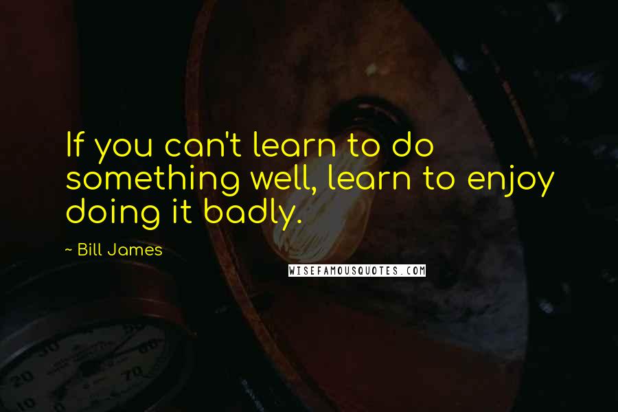Bill James Quotes: If you can't learn to do something well, learn to enjoy doing it badly.