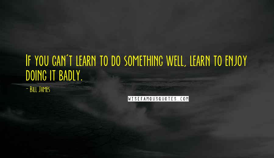 Bill James Quotes: If you can't learn to do something well, learn to enjoy doing it badly.