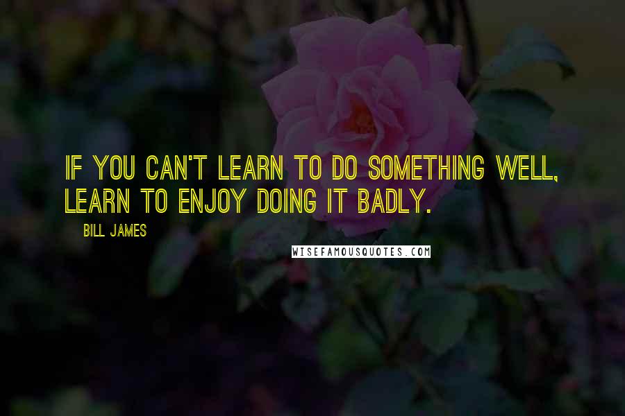 Bill James Quotes: If you can't learn to do something well, learn to enjoy doing it badly.