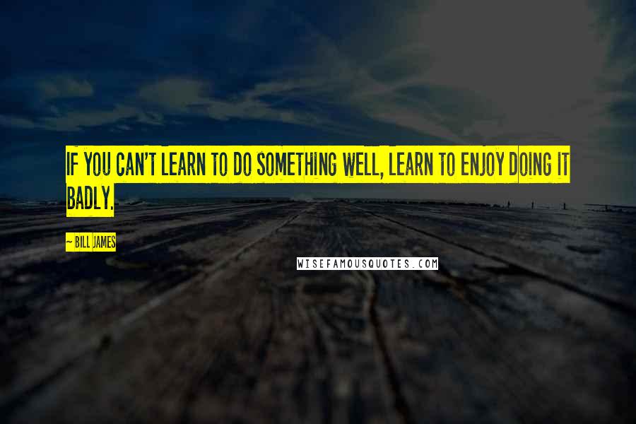 Bill James Quotes: If you can't learn to do something well, learn to enjoy doing it badly.