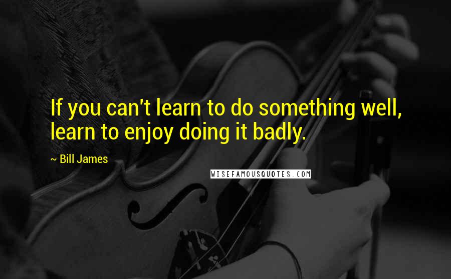 Bill James Quotes: If you can't learn to do something well, learn to enjoy doing it badly.