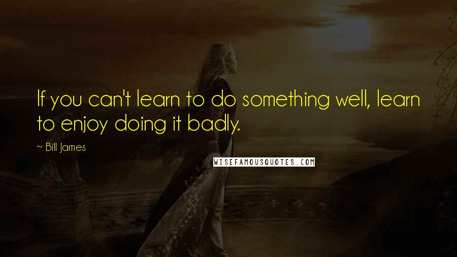 Bill James Quotes: If you can't learn to do something well, learn to enjoy doing it badly.