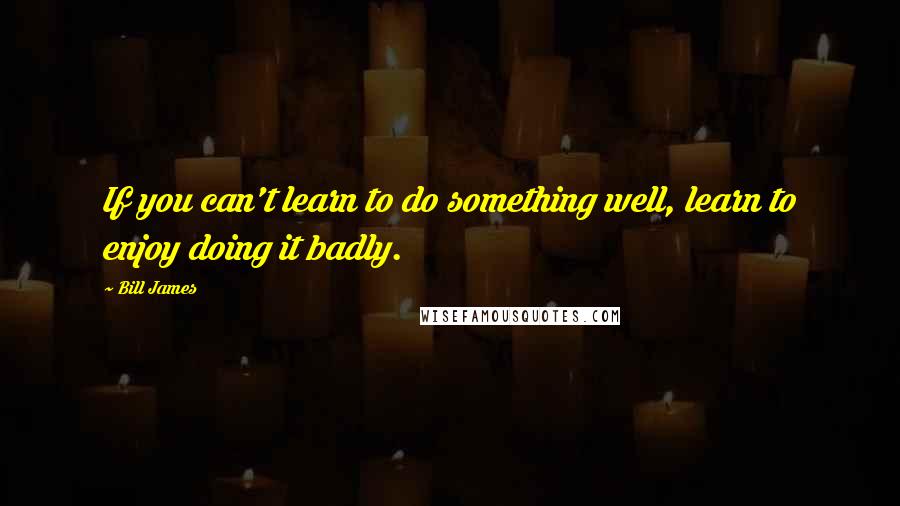 Bill James Quotes: If you can't learn to do something well, learn to enjoy doing it badly.