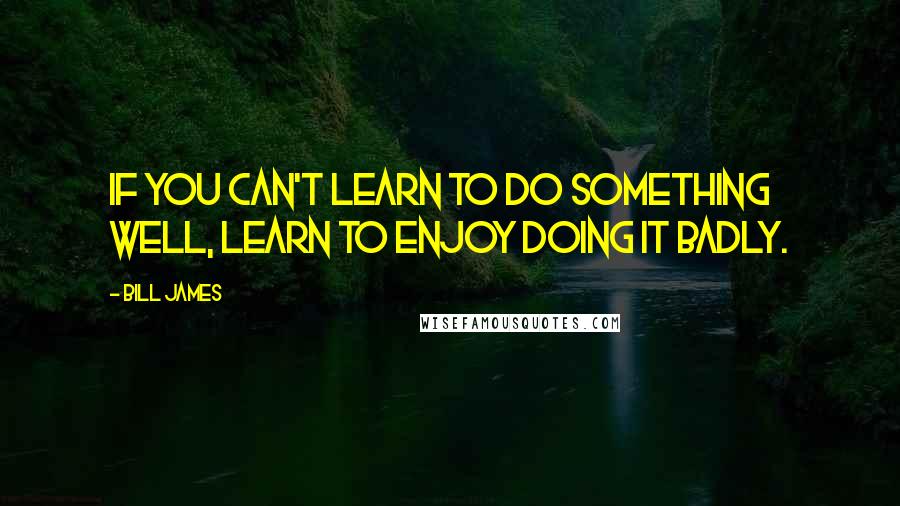 Bill James Quotes: If you can't learn to do something well, learn to enjoy doing it badly.