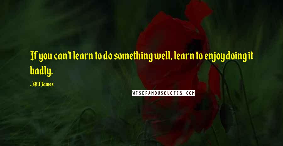 Bill James Quotes: If you can't learn to do something well, learn to enjoy doing it badly.
