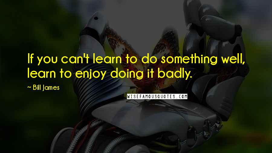 Bill James Quotes: If you can't learn to do something well, learn to enjoy doing it badly.