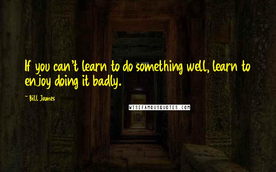 Bill James Quotes: If you can't learn to do something well, learn to enjoy doing it badly.