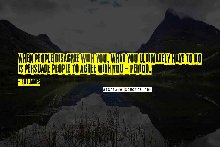 Bill James Quotes: When people disagree with you, what you ultimately have to do is persuade people to agree with you - period.