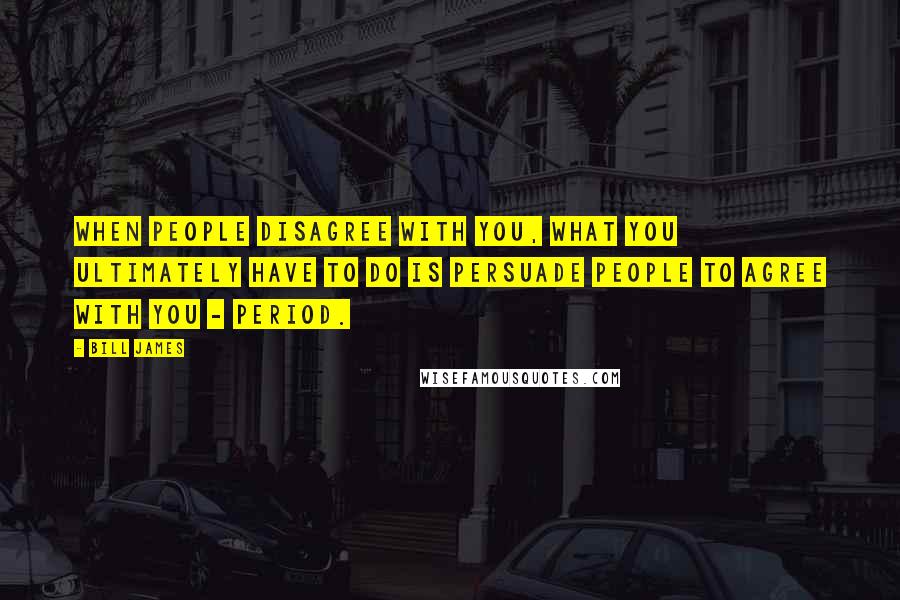 Bill James Quotes: When people disagree with you, what you ultimately have to do is persuade people to agree with you - period.