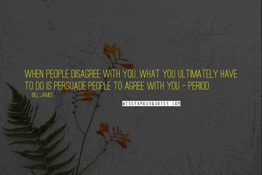 Bill James Quotes: When people disagree with you, what you ultimately have to do is persuade people to agree with you - period.