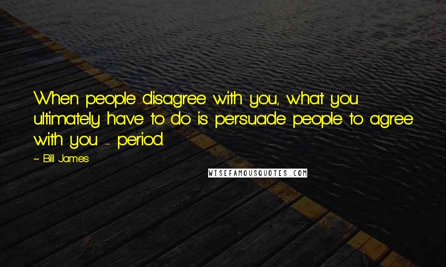 Bill James Quotes: When people disagree with you, what you ultimately have to do is persuade people to agree with you - period.