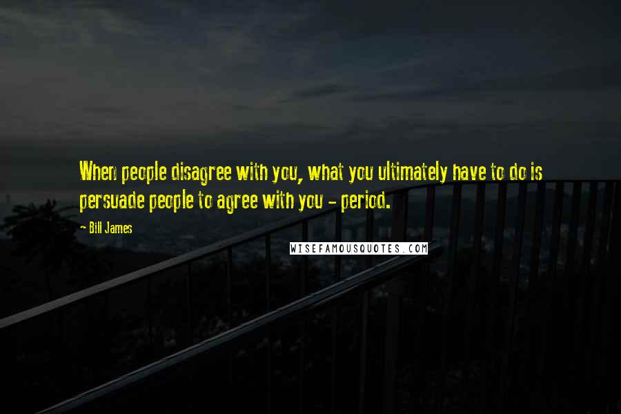 Bill James Quotes: When people disagree with you, what you ultimately have to do is persuade people to agree with you - period.