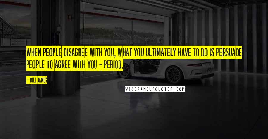 Bill James Quotes: When people disagree with you, what you ultimately have to do is persuade people to agree with you - period.
